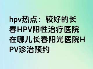 hpv热点：较好的长春HPV阳性治疗医院在哪儿长春阳光医院HPV诊治预约