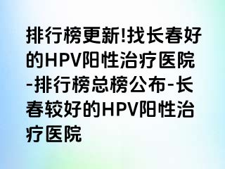 排行榜更新!找长春好的HPV阳性治疗医院-排行榜总榜公布-长春较好的HPV阳性治疗医院