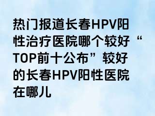 热门报道长春HPV阳性治疗医院哪个较好“TOP前十公布”较好的长春HPV阳性医院在哪儿