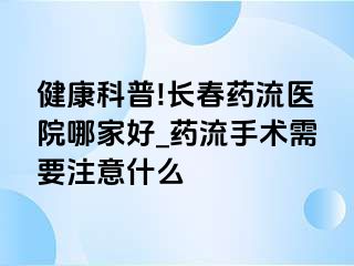 健康科普!长春药流医院哪家好_药流手术需要注意什么