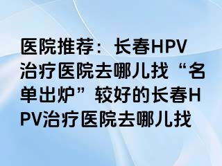 医院推荐：长春HPV治疗医院去哪儿找“名单出炉”较好的长春HPV治疗医院去哪儿找