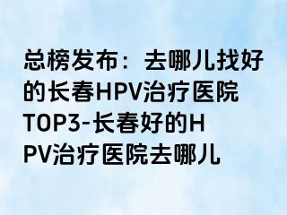 总榜发布：去哪儿找好的长春HPV治疗医院TOP3-长春好的HPV治疗医院去哪儿