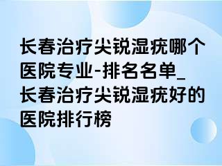 长春治疗尖锐湿疣哪个医院专业-排名名单_长春治疗尖锐湿疣好的医院排行榜