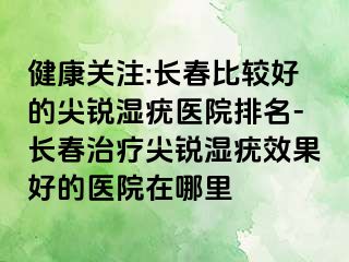 健康关注:长春比较好的尖锐湿疣医院排名-长春治疗尖锐湿疣效果好的医院在哪里