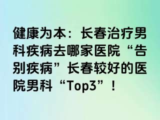 健康为本：长春治疗男科疾病去哪家医院“告别疾病”长春较好的医院男科“Top3”！