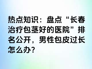 热点知识：盘点“长春治疗包茎好的医院”排名公开，男性包皮过长怎么办？