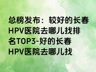 总榜发布：较好的长春HPV医院去哪儿找排名TOP3-好的长春HPV医院去哪儿找