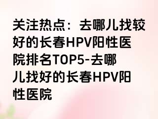 关注热点：去哪儿找较好的长春HPV阳性医院排名TOP5-去哪儿找好的长春HPV阳性医院