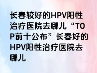 长春较好的HPV阳性治疗医院去哪儿“TOP前十公布”长春好的HPV阳性治疗医院去哪儿