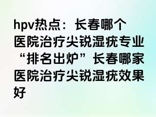 hpv热点：长春哪个医院治疗尖锐湿疣专业“排名出炉”长春哪家医院治疗尖锐湿疣效果好