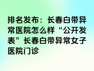 排名发布：长春白带异常医院怎么样“公开发表”长春白带异常女子医院门诊