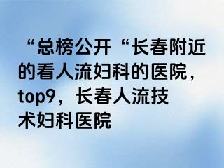 “总榜公开“长春附近的看人流妇科的医院，top9，长春人流技术妇科医院