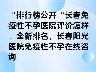 “排行榜公开“长春免疫性不孕医院评价怎样，全新排名，长春阳光医院免疫性不孕在线咨询