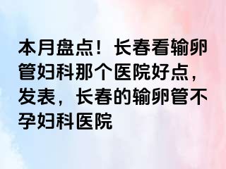 本月盘点！长春看输卵管妇科那个医院好点，发表，长春的输卵管不孕妇科医院