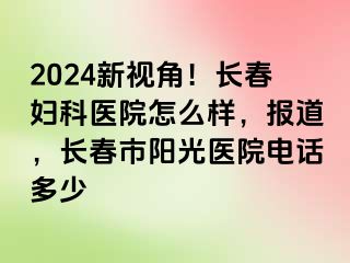 2024新视角！长春妇科医院怎么样，报道，长春市阳光医院电话多少