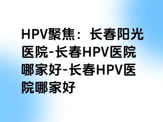 HPV聚焦：长春阳光医院-长春HPV医院哪家好-长春HPV医院哪家好