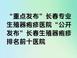 “重点发布”长春专业生殖器疱疹医院“公开发布”长春生殖器疱疹排名前十医院