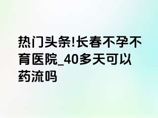 热门头条!长春不孕不育医院_40多天可以药流吗