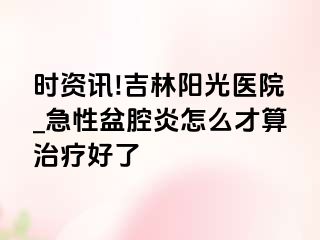 时资讯!吉林阳光医院_急性盆腔炎怎么才算治疗好了