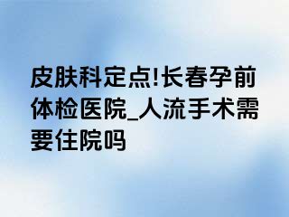 皮肤科定点!长春孕前体检医院_人流手术需要住院吗