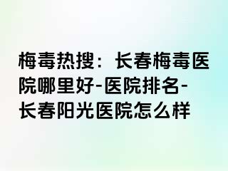 梅毒热搜：长春梅毒医院哪里好-医院排名-长春阳光医院怎么样