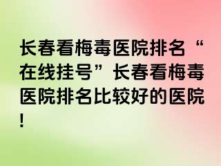 长春看梅毒医院排名“在线挂号”长春看梅毒医院排名比较好的医院!