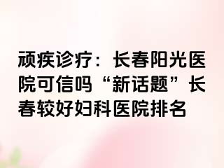 顽疾诊疗：长春阳光医院可信吗“新话题”长春较好妇科医院排名