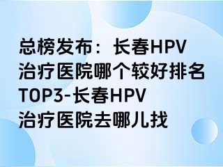 总榜发布：长春HPV治疗医院哪个较好排名TOP3-长春HPV治疗医院去哪儿找