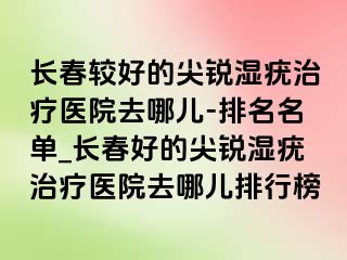 长春较好的尖锐湿疣治疗医院去哪儿-排名名单_长春好的尖锐湿疣治疗医院去哪儿排行榜