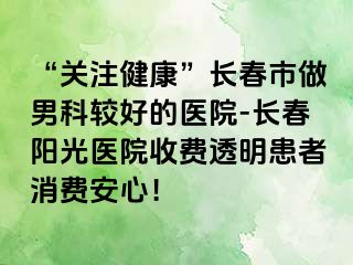 “关注健康”长春市做男科较好的医院-长春阳光医院收费透明患者消费安心！