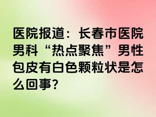 医院报道：长春市医院男科“热点聚焦”男性包皮有白色颗粒状是怎么回事？