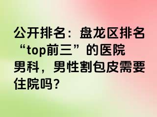 公开排名：盘龙区排名“top前三”的医院男科，男性割包皮需要住院吗？