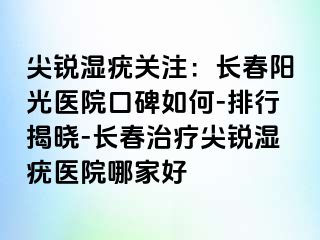 尖锐湿疣关注：长春阳光医院口碑如何-排行揭晓-长春治疗尖锐湿疣医院哪家好