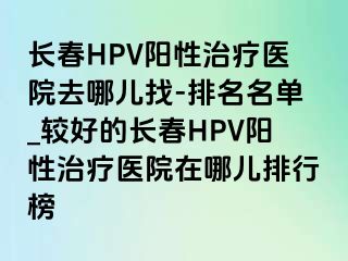 长春HPV阳性治疗医院去哪儿找-排名名单_较好的长春HPV阳性治疗医院在哪儿排行榜