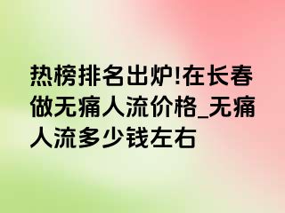 热榜排名出炉!在长春做无痛人流价格_无痛人流多少钱左右