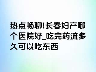 热点畅聊!长春妇产哪个医院好_吃完药流多久可以吃东西