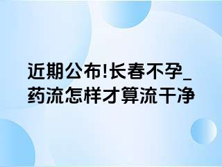 近期公布!长春不孕_药流怎样才算流干净