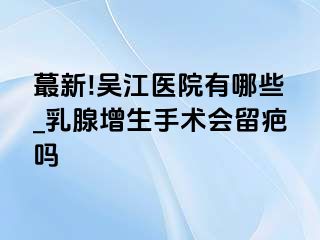 蕞新!吴江医院有哪些_乳腺增生手术会留疤吗