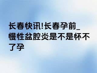 长春快讯!长春孕前_慢性盆腔炎是不是怀不了孕