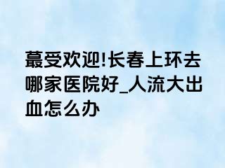 蕞受欢迎!长春上环去哪家医院好_人流大出血怎么办