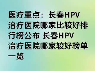 医疗重点：长春HPV治疗医院哪家比较好排行榜公布 长春HPV治疗医院哪家较好榜单一览