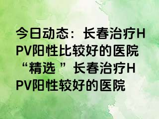 今日动态：长春治疗HPV阳性比较好的医院“精选 ”长春治疗HPV阳性较好的医院