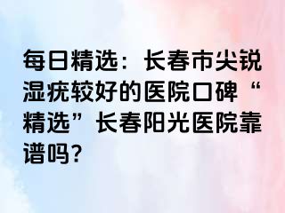 每日精选：长春市尖锐湿疣较好的医院口碑“精选”长春阳光医院靠谱吗?