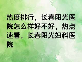 热度排行，长春阳光医院怎么样好不好，热点速看，长春阳光妇科医院