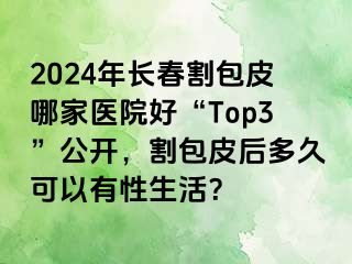 2024年长春割包皮哪家医院好“Top3”公开，割包皮后多久可以有性生活？