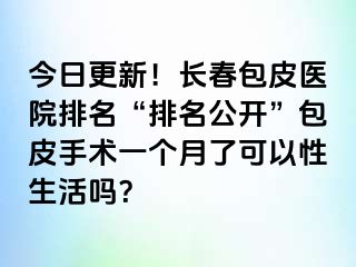 今日更新！长春包皮医院排名“排名公开”包皮手术一个月了可以性生活吗？