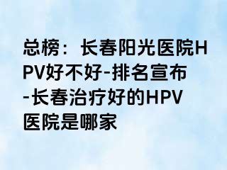 总榜：长春阳光医院HPV好不好-排名宣布-长春治疗好的HPV医院是哪家