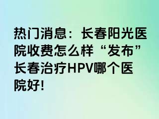 热门消息：长春阳光医院收费怎么样“发布”长春治疗HPV哪个医院好!