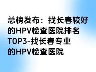 总榜发布：找长春较好的HPV检查医院排名TOP3-找长春专业的HPV检查医院