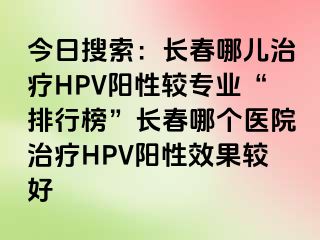 今日搜索：长春哪儿治疗HPV阳性较专业“排行榜”长春哪个医院治疗HPV阳性效果较好